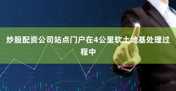 炒股配资公司站点门户在4公里软土地基处理过程中