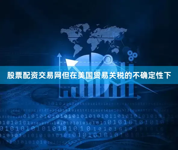 股票配资交易网但在美国贸易关税的不确定性下