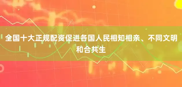 全国十大正规配资促进各国人民相知相亲、不同文明和合共生