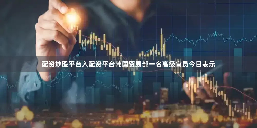 配资炒股平台入配资平台韩国贸易部一名高级官员今日表示