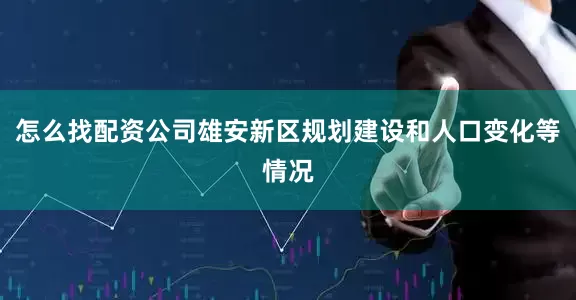 怎么找配资公司雄安新区规划建设和人口变化等情况