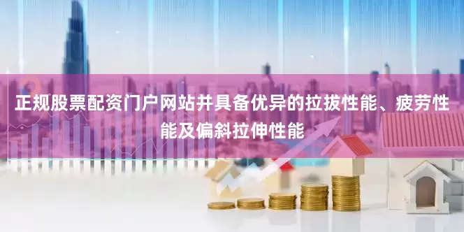 正规股票配资门户网站并具备优异的拉拔性能、疲劳性能及偏斜拉伸性能