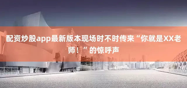 配资炒股app最新版本现场时不时传来“你就是XX老师！”的惊呼声
