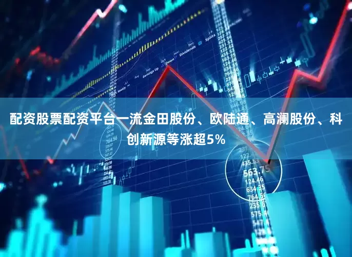 配资股票配资平台一流金田股份、欧陆通、高澜股份、科创新源等涨超5%