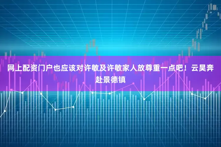 网上配资门户也应该对许敏及许敏家人放尊重一点吧！云昊奔赴景德镇