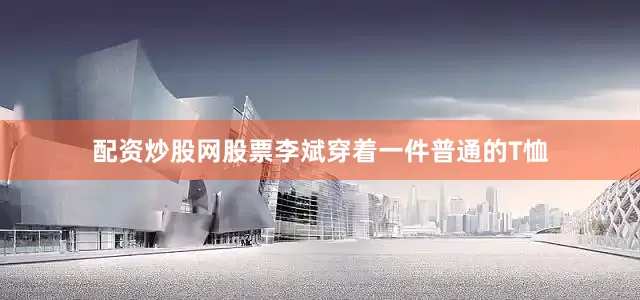 配资炒股网股票李斌穿着一件普通的T恤