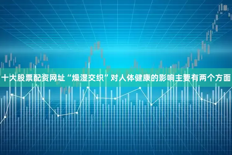 十大股票配资网址“燥湿交织”对人体健康的影响主要有两个方面