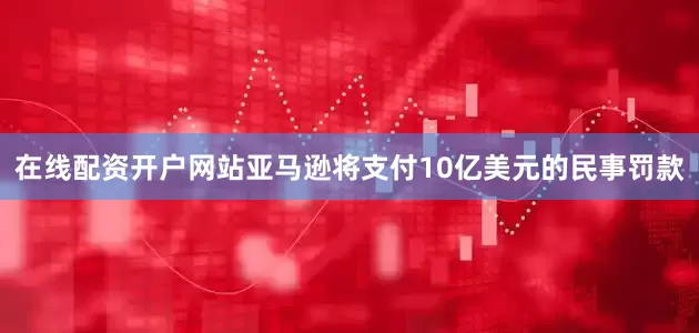 在线配资开户网站亚马逊将支付10亿美元的民事罚款