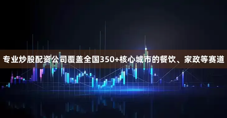 专业炒股配资公司覆盖全国350+核心城市的餐饮、家政等赛道