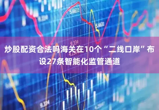 炒股配资合法吗海关在10个“二线口岸”布设27条智能化监管通道