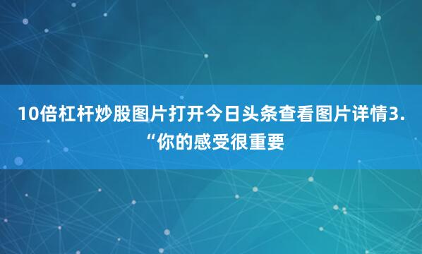 10倍杠杆炒股图片打开今日头条查看图片详情3. “你的感受很重要