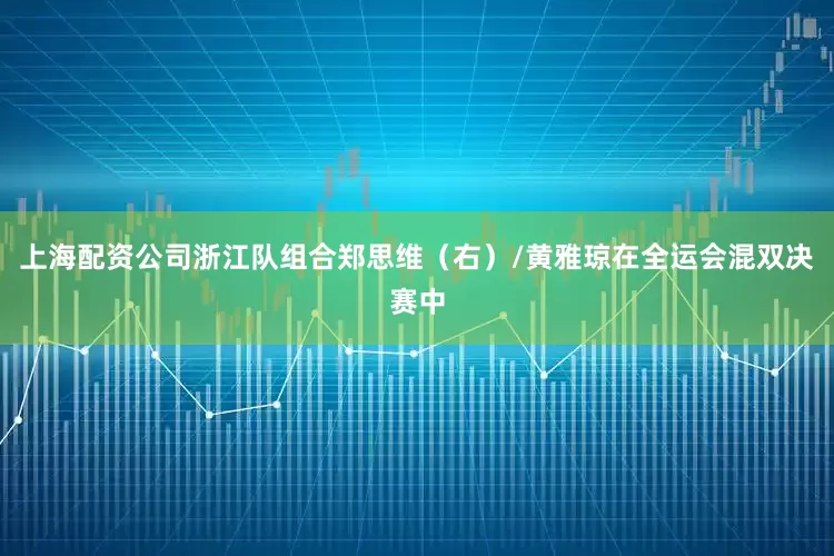 上海配资公司浙江队组合郑思维（右）/黄雅琼在全运会混双决赛中